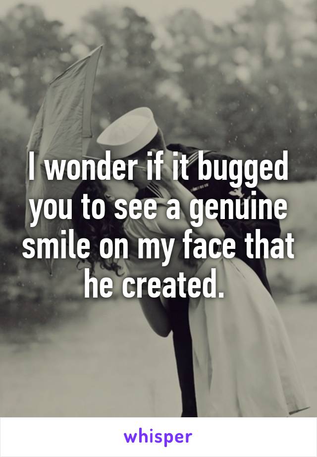 I wonder if it bugged you to see a genuine smile on my face that he created. 