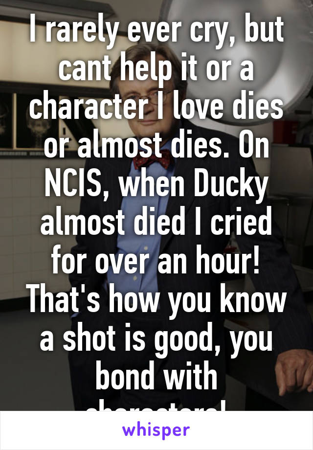 I rarely ever cry, but cant help it or a character I love dies or almost dies. On NCIS, when Ducky almost died I cried for over an hour! That's how you know a shot is good, you bond with characters!