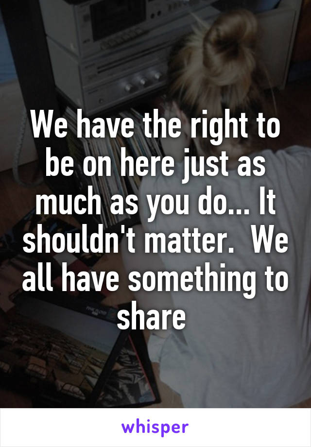 We have the right to be on here just as much as you do... It shouldn't matter.  We all have something to share 