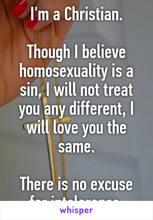 I'm a Christian.

Though I believe homosexuality is a sin, I will not treat you any different, I will love you the same.

There is no excuse for intolerance.