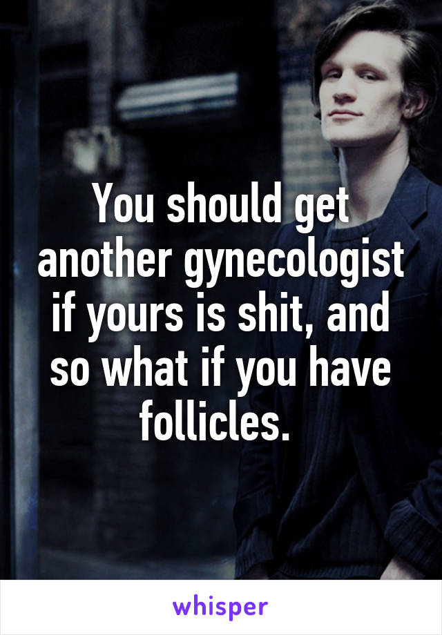 You should get another gynecologist if yours is shit, and so what if you have follicles. 