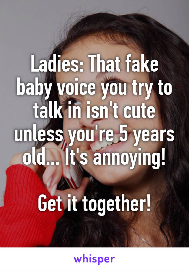 Ladies: That fake baby voice you try to talk in isn't cute unless you're 5 years old... It's annoying!

Get it together!