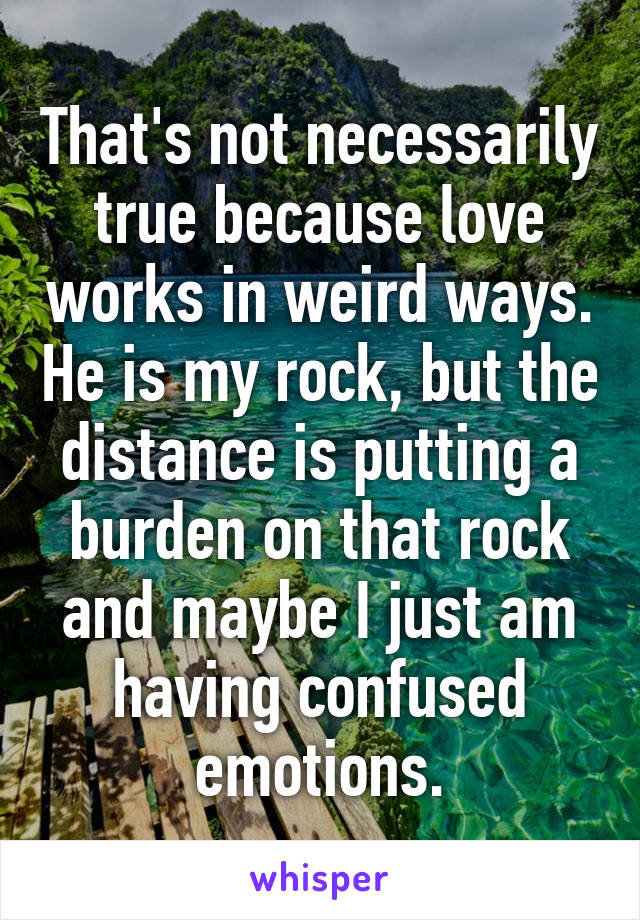 That's not necessarily true because love works in weird ways. He is my rock, but the distance is putting a burden on that rock and maybe I just am having confused emotions.