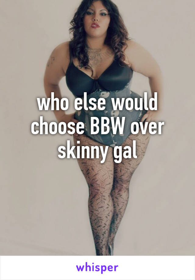 who else would choose BBW over skinny gal
