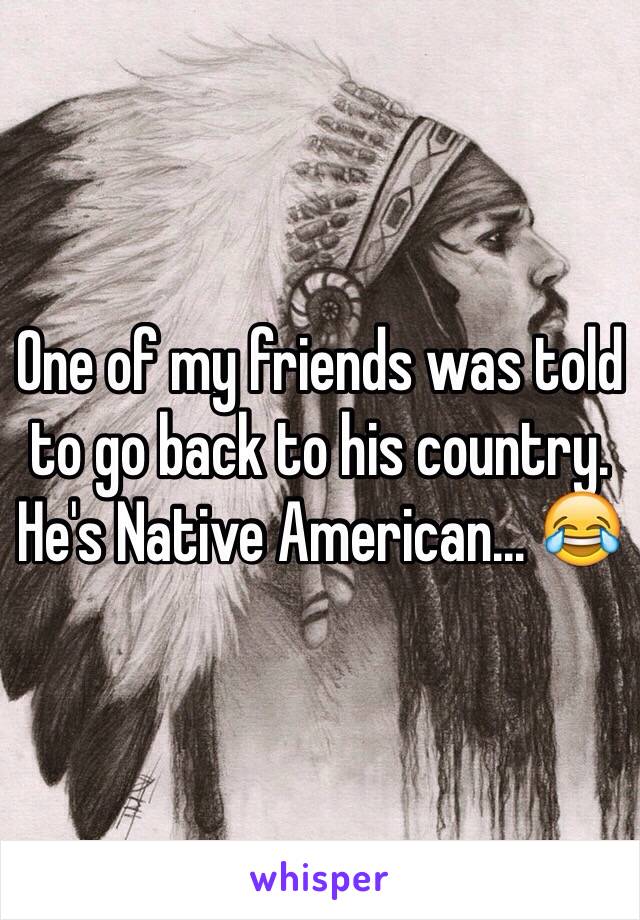 One of my friends was told to go back to his country. He's Native American... 😂