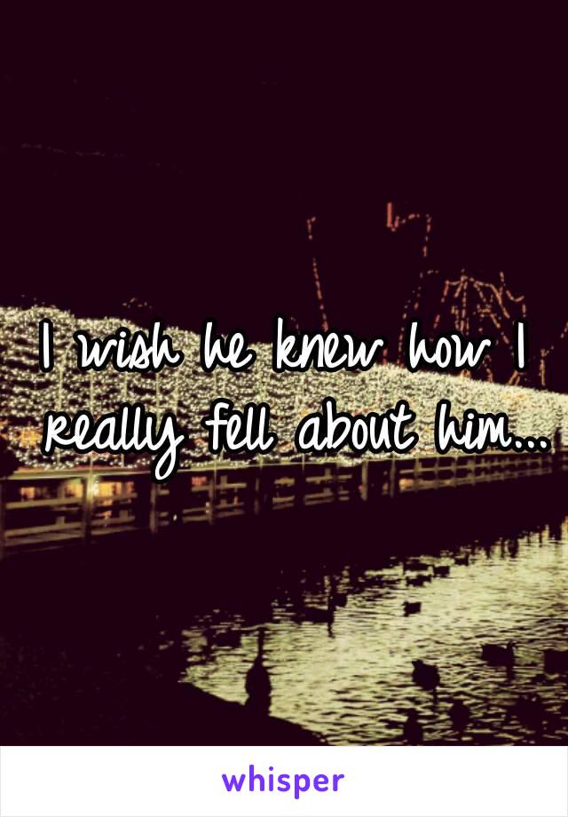 I wish he knew how I really fell about him...