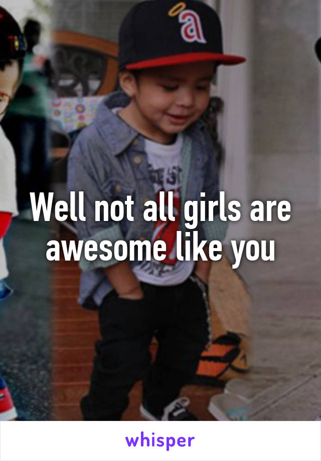 Well not all girls are awesome like you