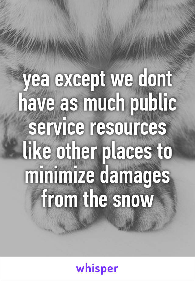 yea except we dont have as much public service resources like other places to minimize damages from the snow