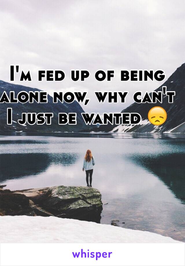 I'm fed up of being alone now, why can't I just be wanted 😞