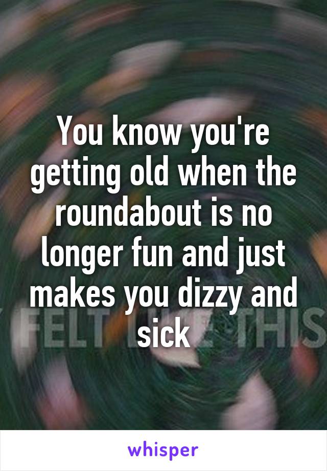 You know you're getting old when the roundabout is no longer fun and just makes you dizzy and sick