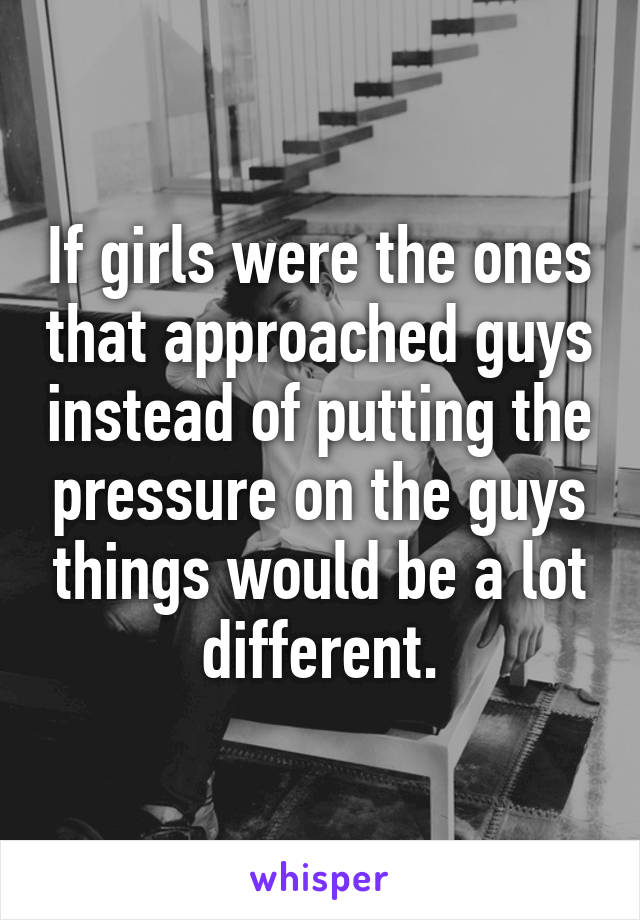 If girls were the ones that approached guys instead of putting the pressure on the guys things would be a lot different.