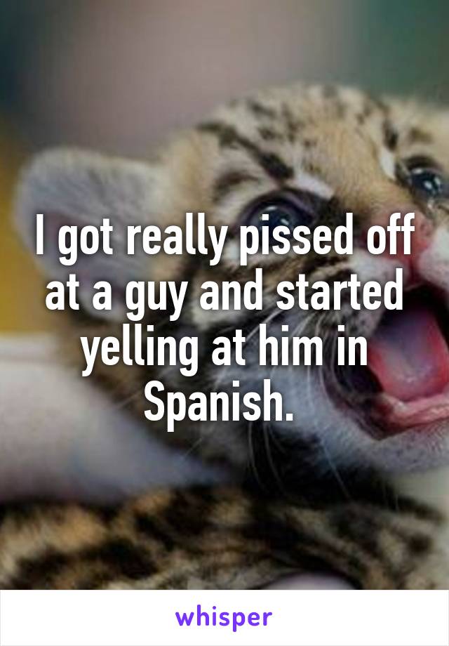 I got really pissed off at a guy and started yelling at him in Spanish. 