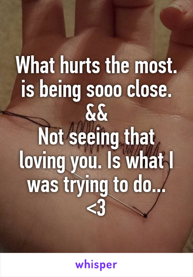 What hurts the most.
is being sooo close.
&&
Not seeing that loving you. Is what I was trying to do...
<\3