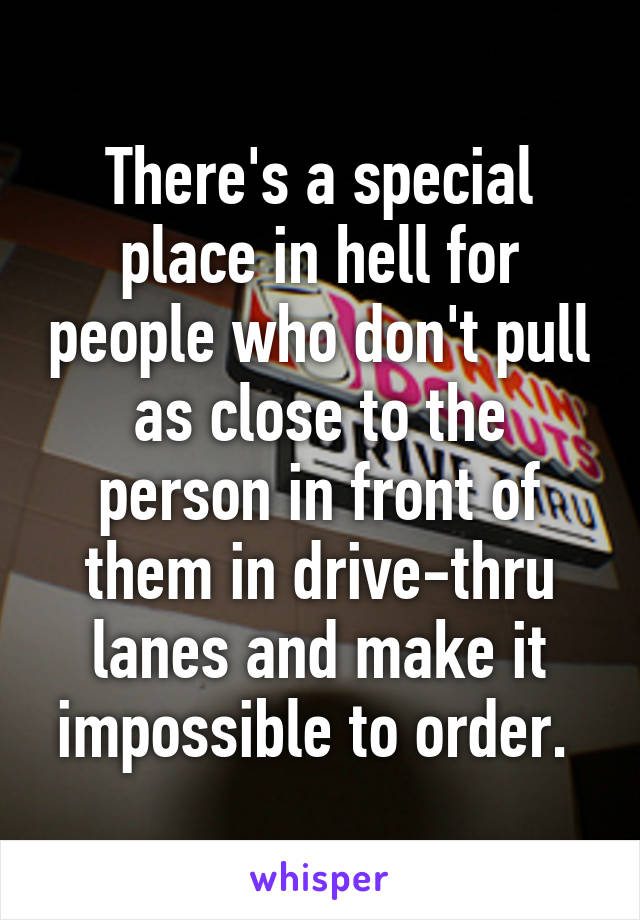 There's a special place in hell for people who don't pull as close to the person in front of them in drive-thru lanes and make it impossible to order. 