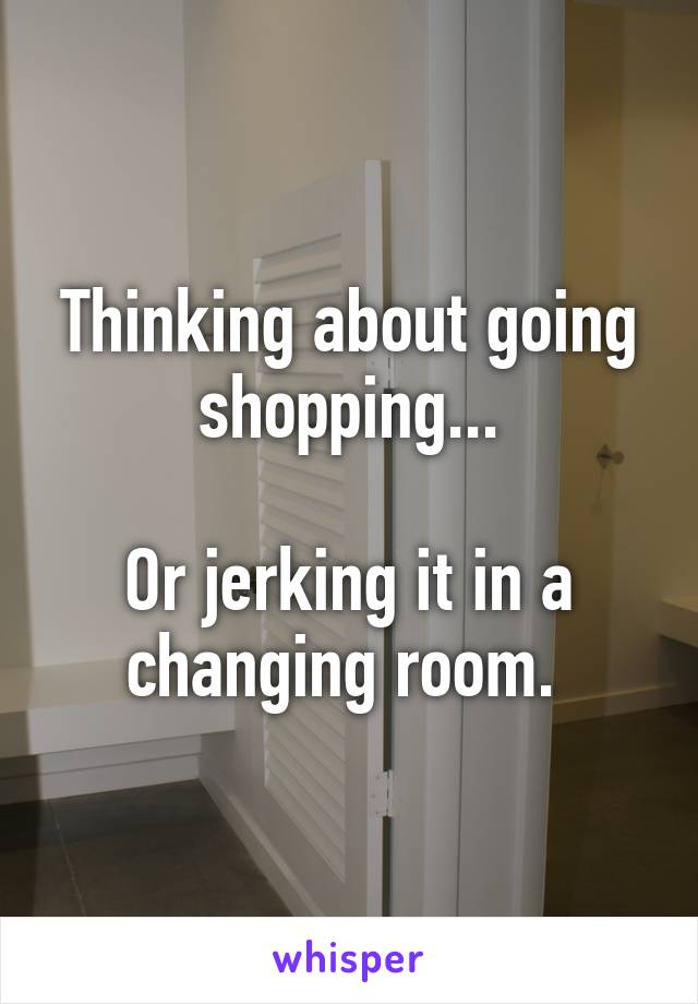 Thinking about going shopping...

Or jerking it in a changing room. 