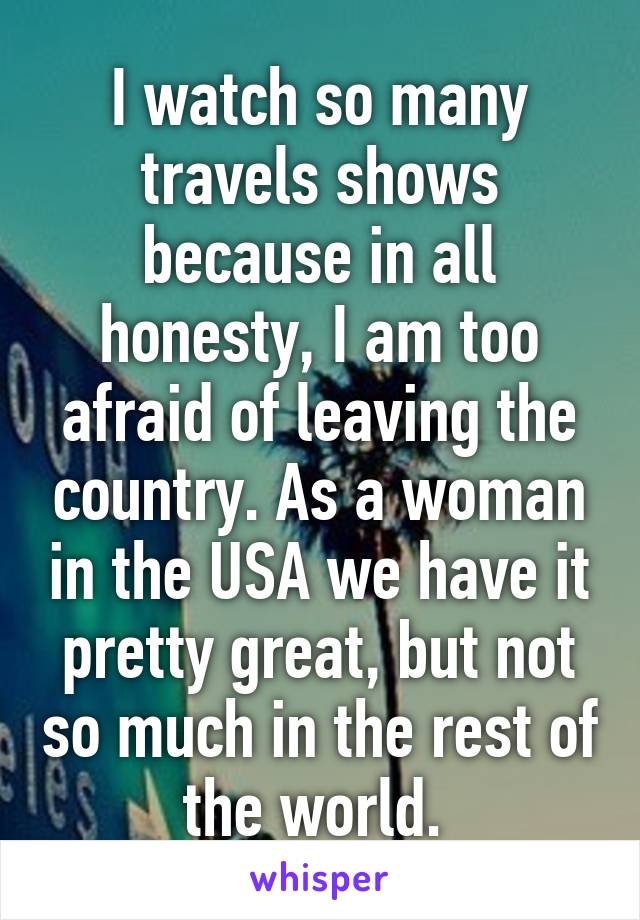 I watch so many travels shows because in all honesty, I am too afraid of leaving the country. As a woman in the USA we have it pretty great, but not so much in the rest of the world. 