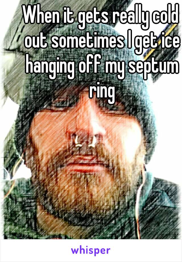 When it gets really cold out sometimes I get ice hanging off my septum ring