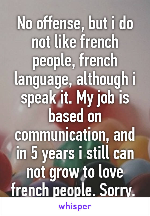 No offense, but i do not like french people, french language, although i speak it. My job is based on communication, and in 5 years i still can not grow to love french people. Sorry. 