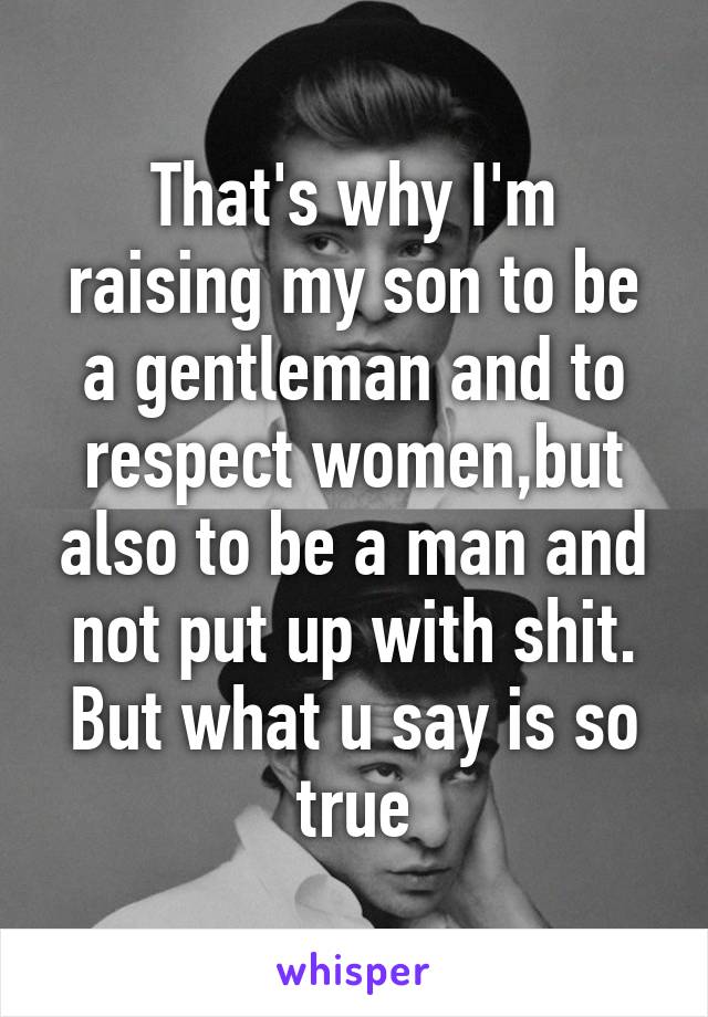 That's why I'm raising my son to be a gentleman and to respect women,but also to be a man and not put up with shit. But what u say is so true