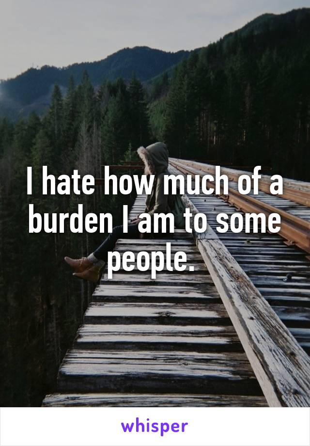 I hate how much of a burden I am to some people. 