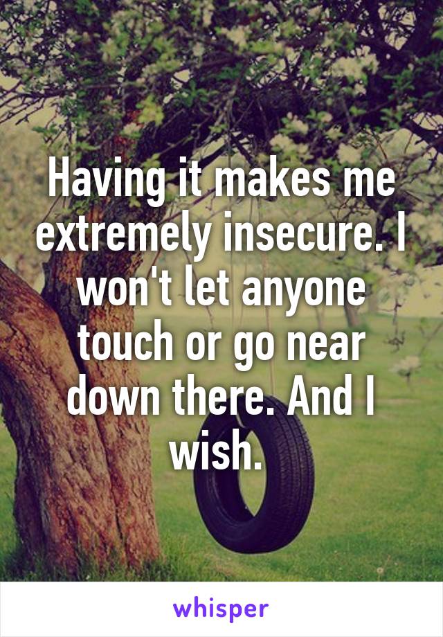 Having it makes me extremely insecure. I won't let anyone touch or go near down there. And I wish. 