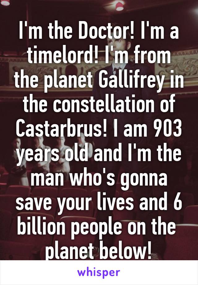 I'm the Doctor! I'm a timelord! I'm from the planet Gallifrey in the constellation of Castarbrus! I am 903 years old and I'm the man who's gonna save your lives and 6 billion people on the 
planet below!