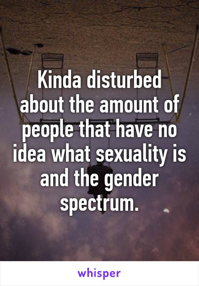 Kinda disturbed about the amount of people that have no idea what sexuality is and the gender spectrum.