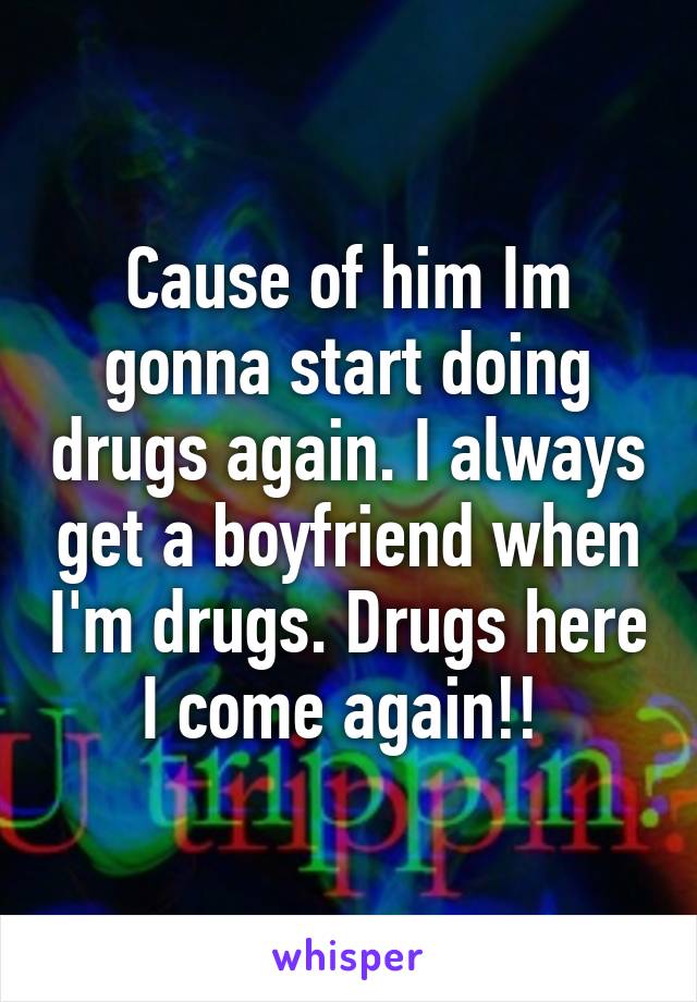 Cause of him Im gonna start doing drugs again. I always get a boyfriend when I'm drugs. Drugs here I come again!! 