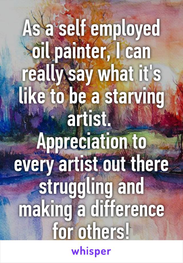 As a self employed oil painter, I can really say what it's like to be a starving artist. 
Appreciation to every artist out there struggling and making a difference for others!