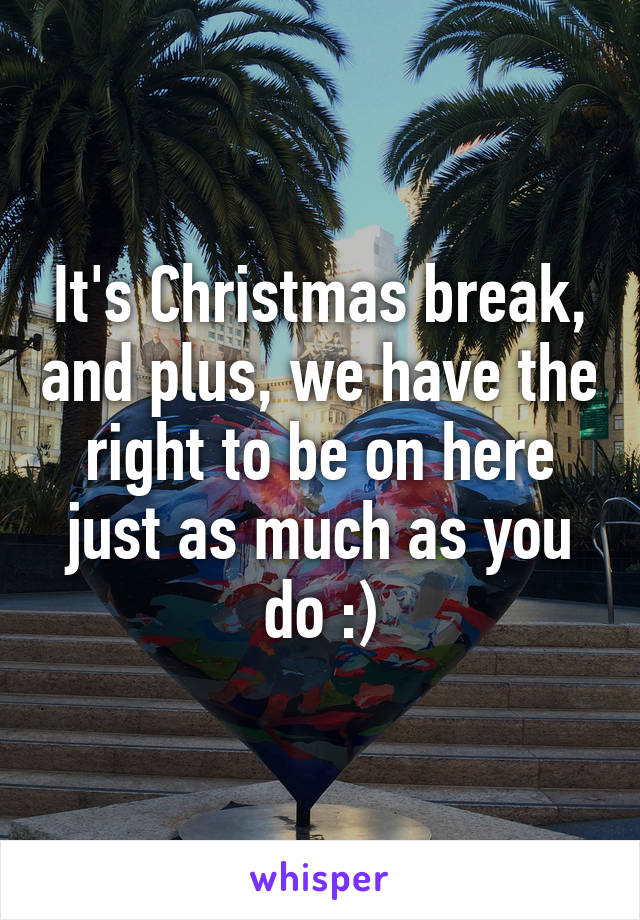 It's Christmas break, and plus, we have the right to be on here just as much as you do :)