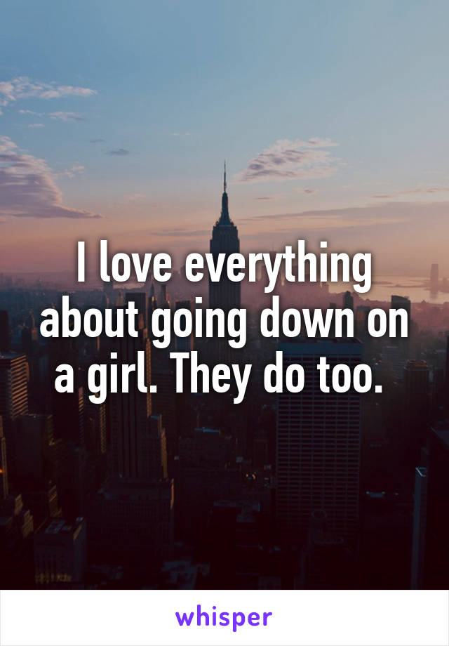 I love everything about going down on a girl. They do too. 