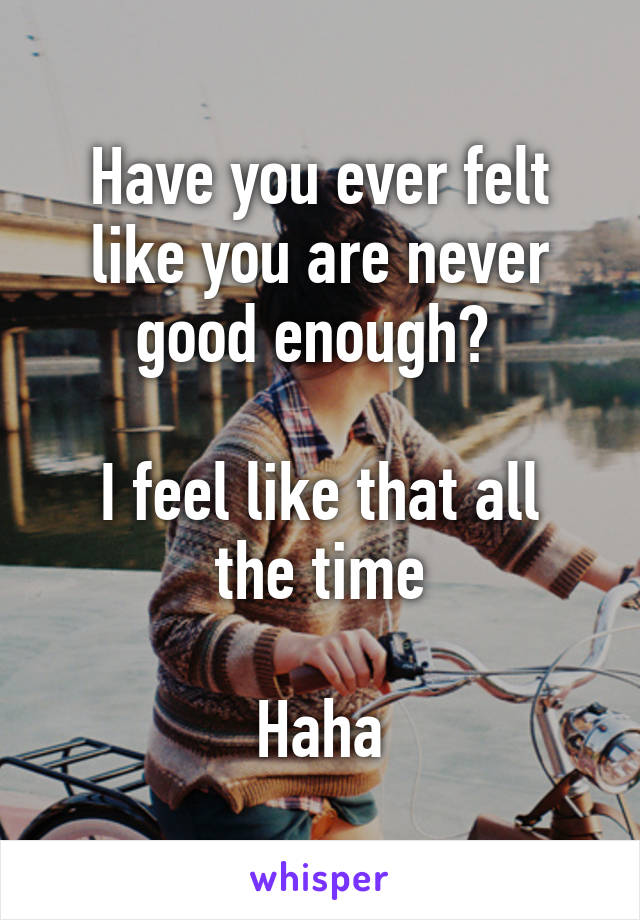 Have you ever felt like you are never good enough? 

I feel like that all the time

Haha