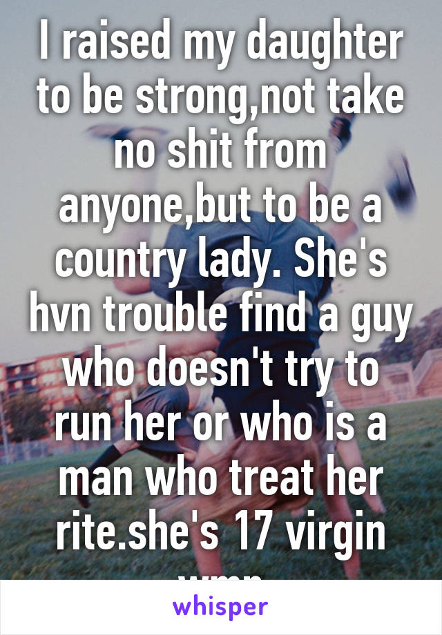 I raised my daughter to be strong,not take no shit from anyone,but to be a country lady. She's hvn trouble find a guy who doesn't try to run her or who is a man who treat her rite.she's 17 virgin wmn