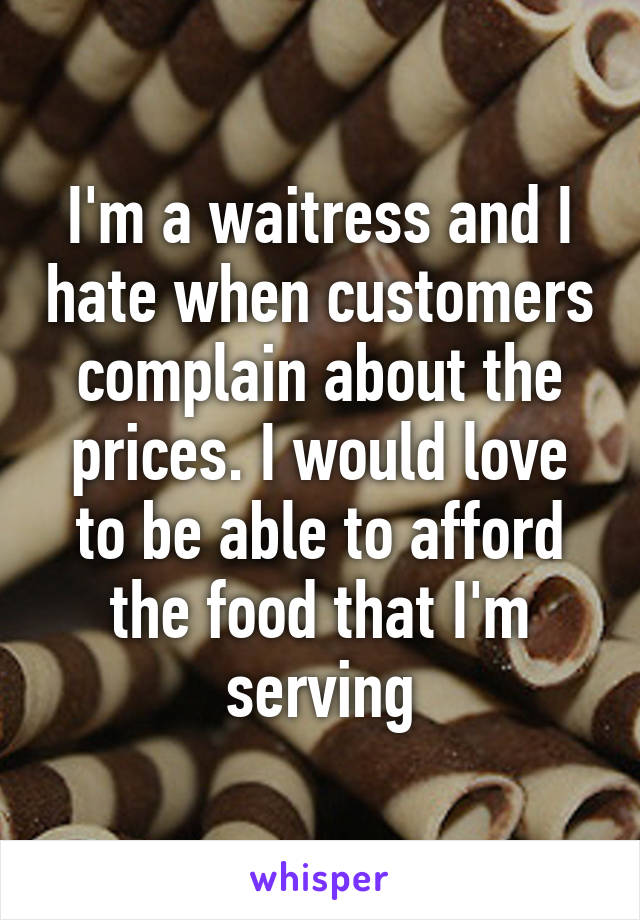 I'm a waitress and I hate when customers complain about the prices. I would love to be able to afford the food that I'm serving