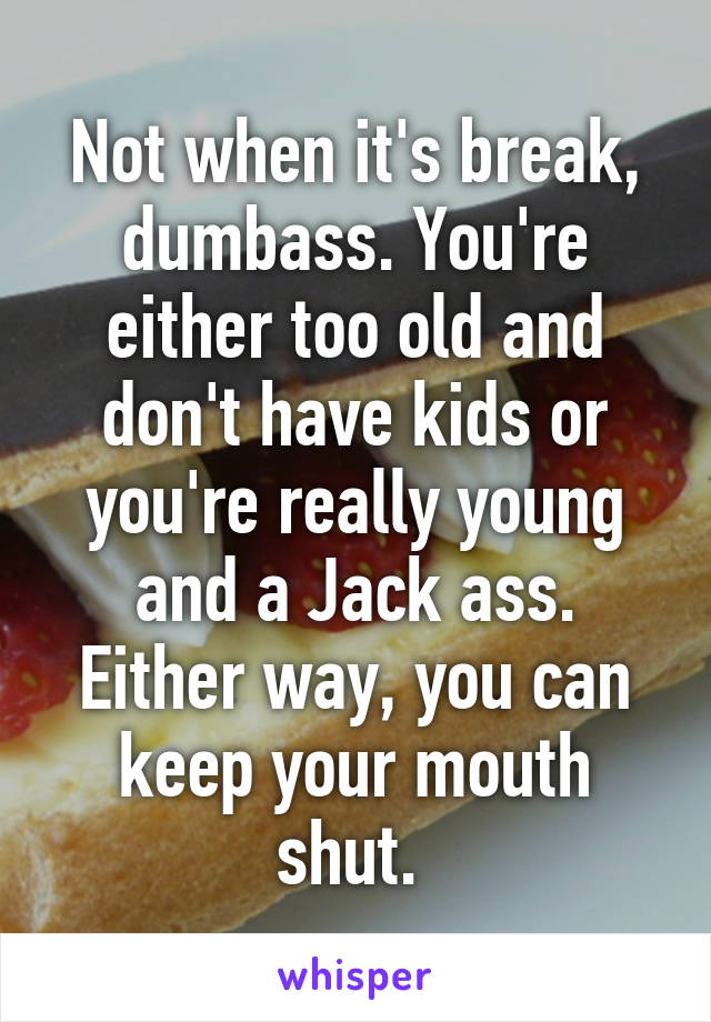 Not when it's break, dumbass. You're either too old and don't have kids or you're really young and a Jack ass. Either way, you can keep your mouth shut. 