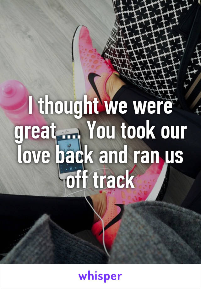 I thought we were great .... You took our love back and ran us off track