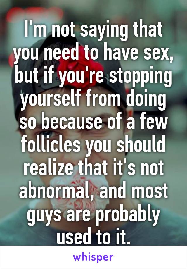 I'm not saying that you need to have sex, but if you're stopping yourself from doing so because of a few follicles you should realize that it's not abnormal, and most guys are probably used to it.