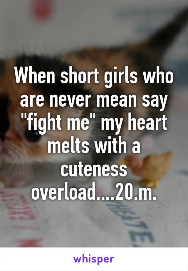 When short girls who are never mean say "fight me" my heart melts with a cuteness overload....20.m.