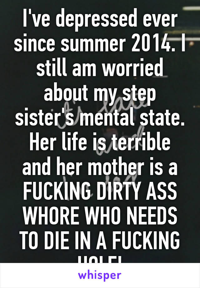 I've depressed ever since summer 2014. I still am worried about my step sister's mental state. Her life is terrible and her mother is a FUCKING DIRTY ASS WHORE WHO NEEDS TO DIE IN A FUCKING HOLE!