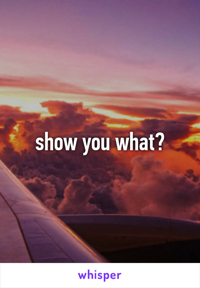 show you what?