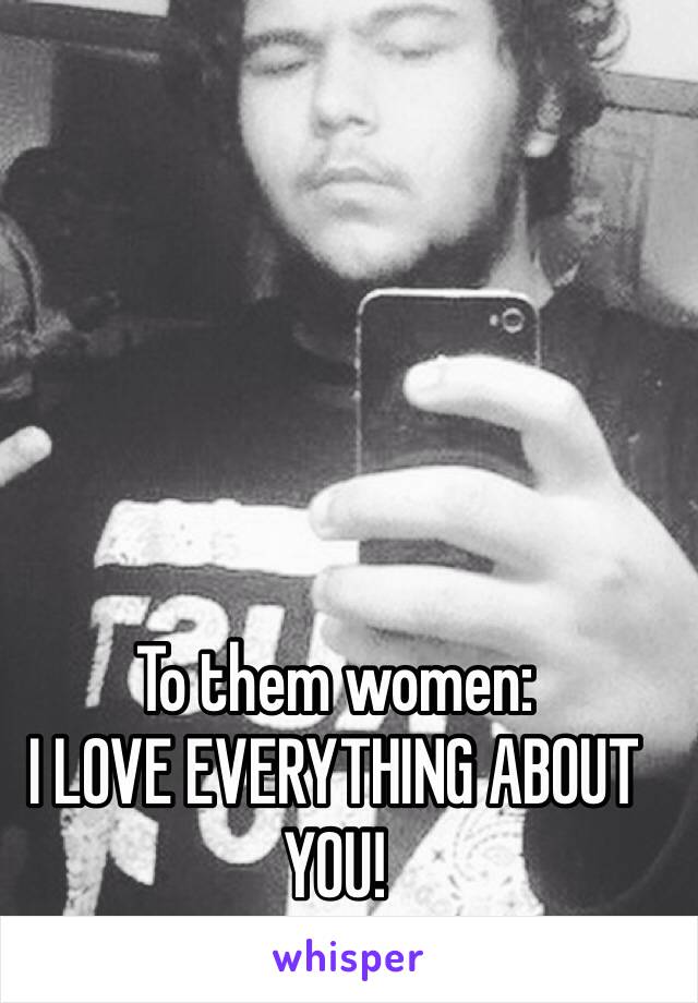 To them women: 
I LOVE EVERYTHING ABOUT YOU!