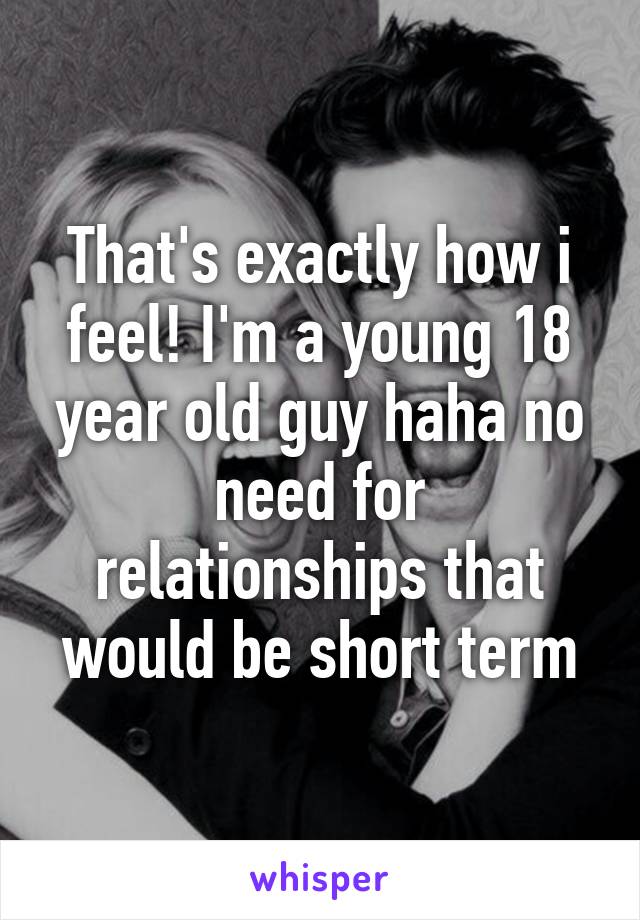 That's exactly how i feel! I'm a young 18 year old guy haha no need for relationships that would be short term