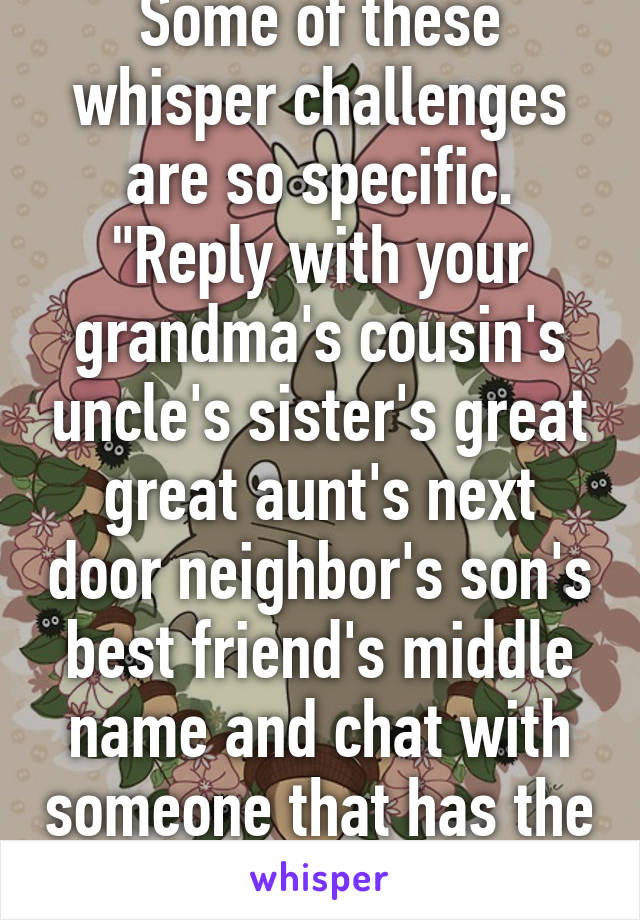 Some of these whisper challenges are so specific. "Reply with your grandma's cousin's uncle's sister's great great aunt's next door neighbor's son's best friend's middle name and chat with someone that has the same reply!"