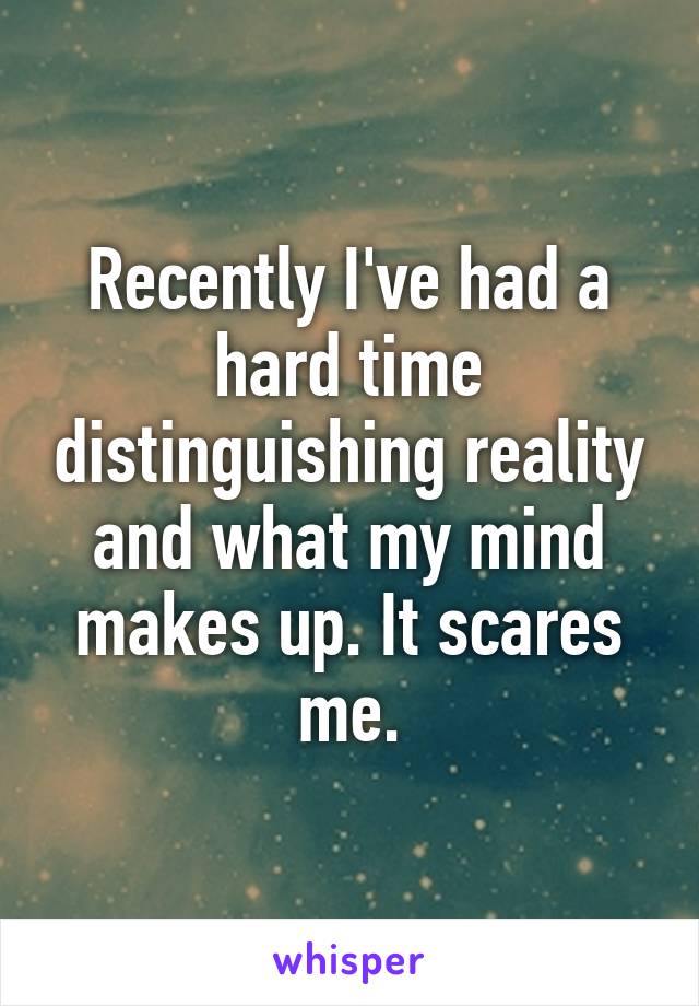 Recently I've had a hard time distinguishing reality and what my mind makes up. It scares me.