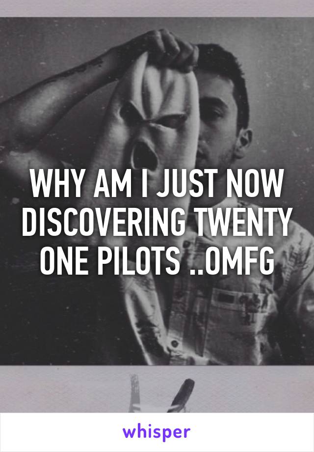 WHY AM I JUST NOW DISCOVERING TWENTY ONE PILOTS ..OMFG