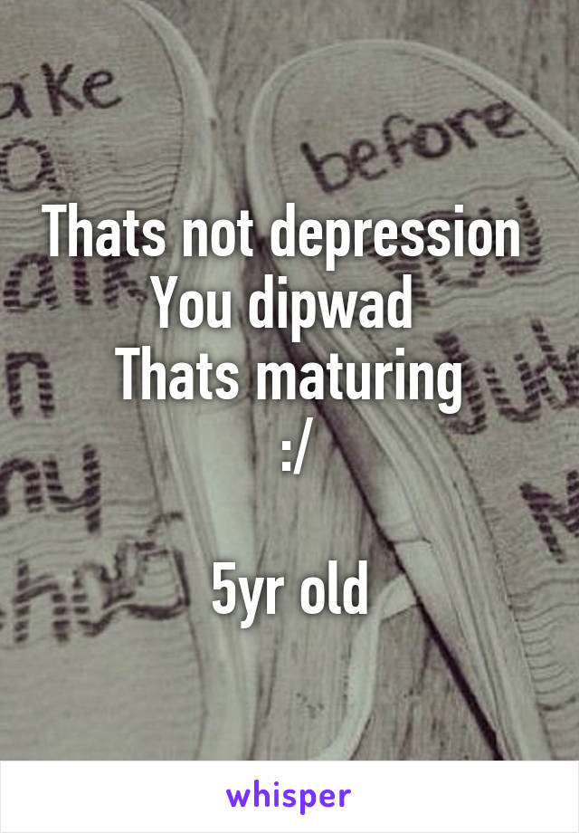 Thats not depression 
You dipwad 
Thats maturing
 :/

5yr old