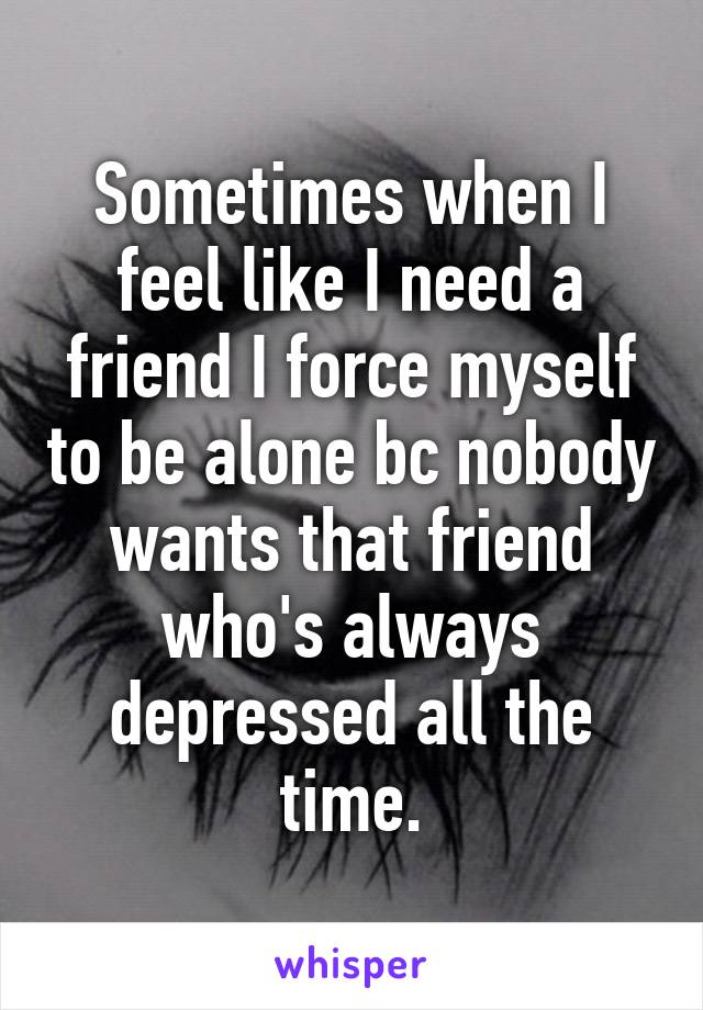 Sometimes when I feel like I need a friend I force myself to be alone bc nobody wants that friend who's always depressed all the time.