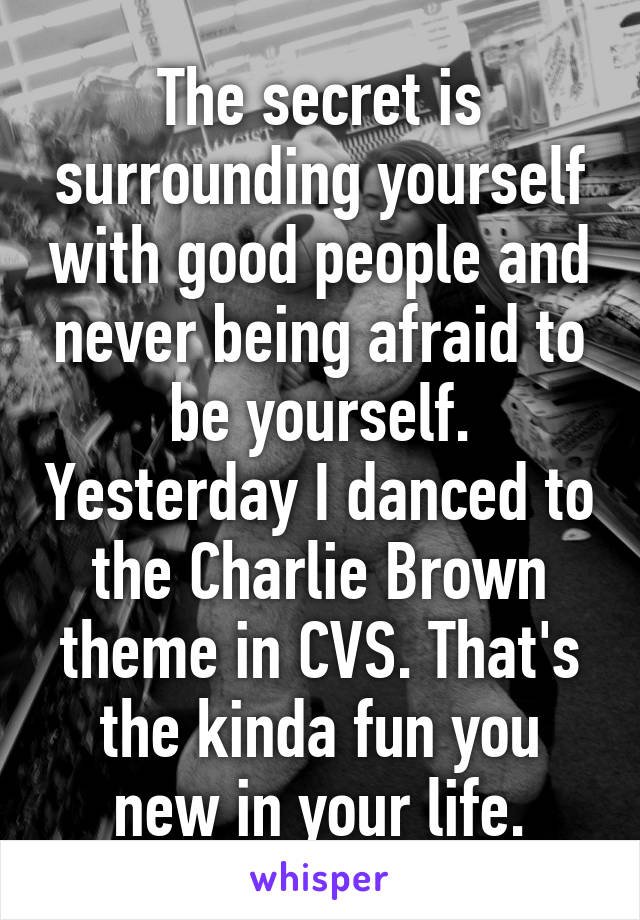 The secret is surrounding yourself with good people and never being afraid to be yourself. Yesterday I danced to the Charlie Brown theme in CVS. That's the kinda fun you new in your life.