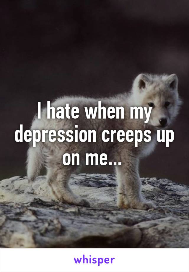 I hate when my depression creeps up on me... 