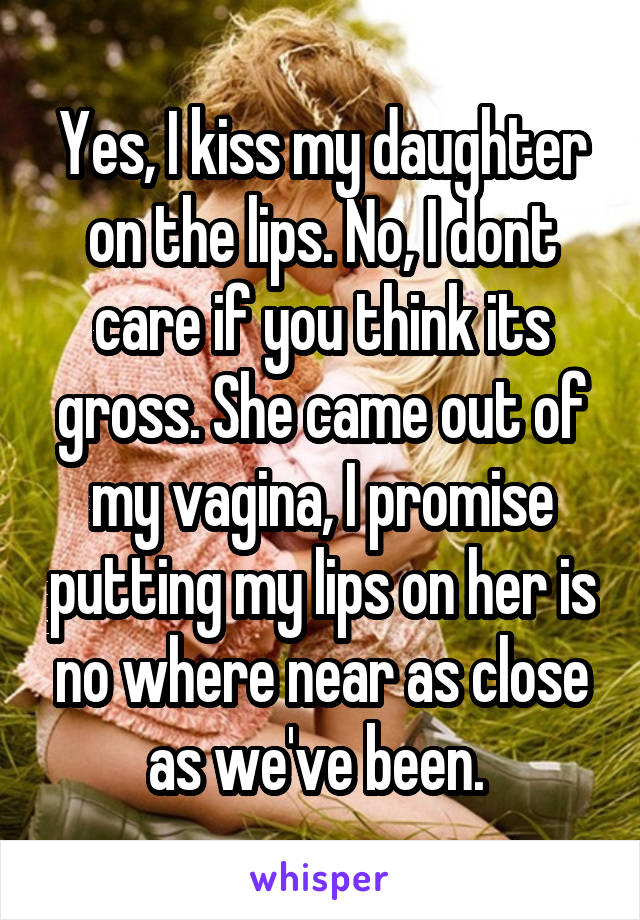 Yes, I kiss my daughter on the lips. No, I dont care if you think its gross. She came out of my vagina, I promise putting my lips on her is no where near as close as we've been. 